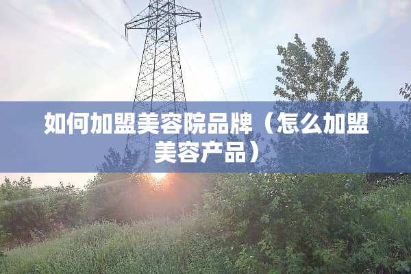 如何加盟美容院品牌（怎么加盟美容产品）