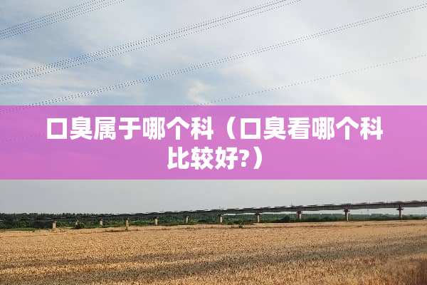 口臭属于哪个科（口臭看哪个科比较好?）