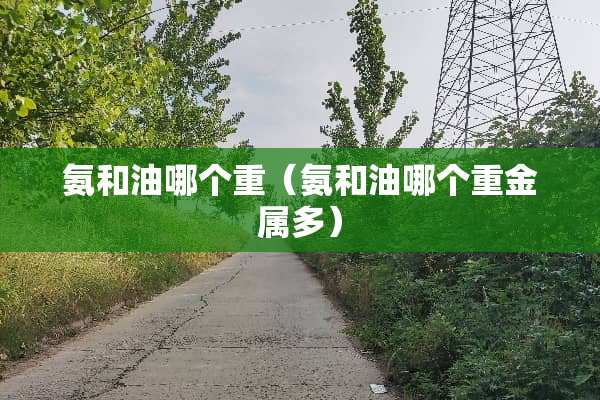 氨和油哪个重（氨和油哪个重金属多）