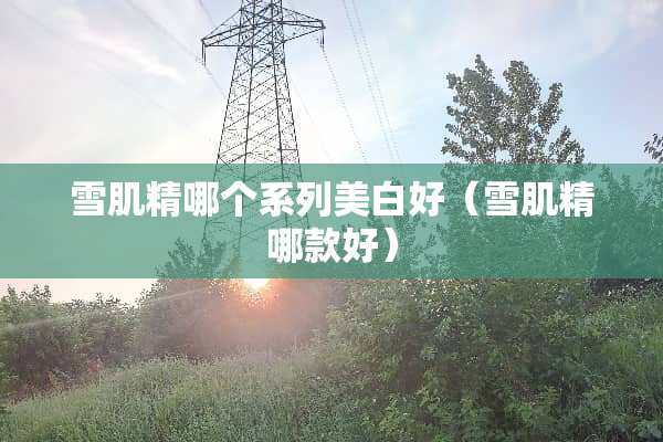 雪肌精哪个系列美白好（雪肌精哪款好）