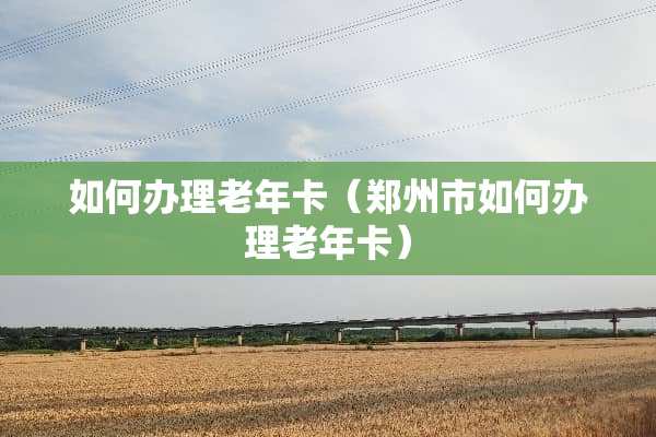 如何办理老年卡(郑州市如何办理老年卡) 如何办理老年卡(郑州市如何办理老年卡)