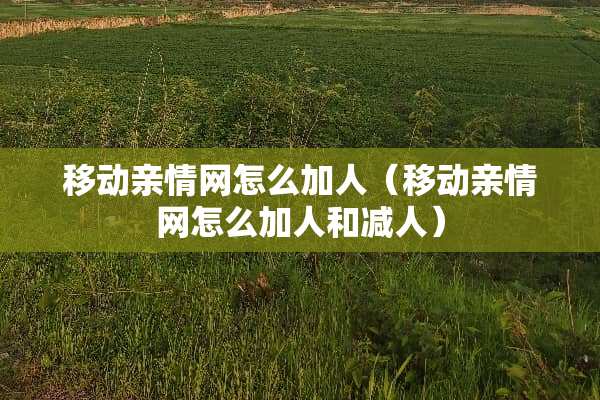 移动亲情网怎么加人（移动亲情网怎么加人和减人）