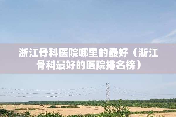 浙江骨科医院哪里的最好(浙江骨科最好的医院排名榜) 浙江骨科医院哪里的最好(浙江骨科最好的医院排名榜)