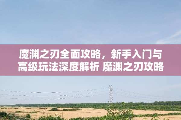 魔渊之刃全面攻略，新手入门与高级玩法深度解析 魔渊之刃攻略
