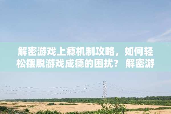 解密游戏上瘾机制攻略，如何轻松摆脱游戏成瘾的困扰？ 解密游戏上瘾机制攻略