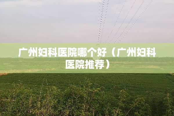 广州妇科医院哪个好（广州妇科医院推荐）