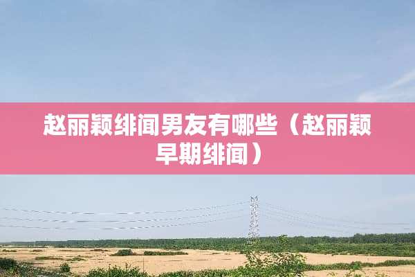 赵丽颖绯闻男友有哪些（赵丽颖早期绯闻）