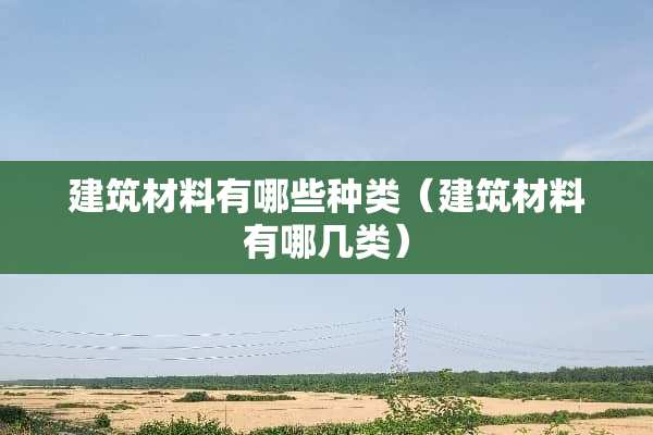 建筑材料有哪些种类（建筑材料有哪几类）