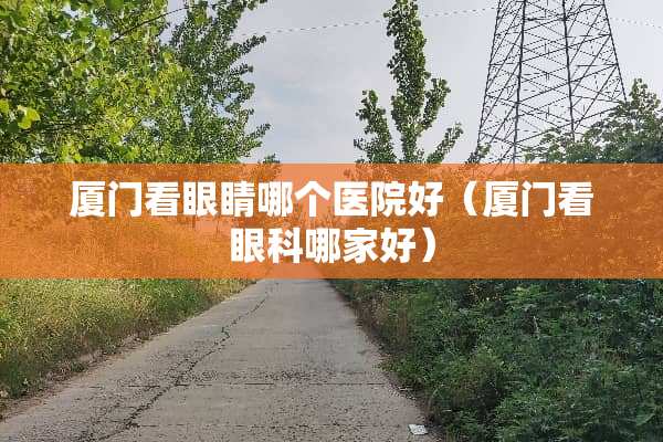 厦门看眼睛哪个医院好（厦门看眼科哪家好）