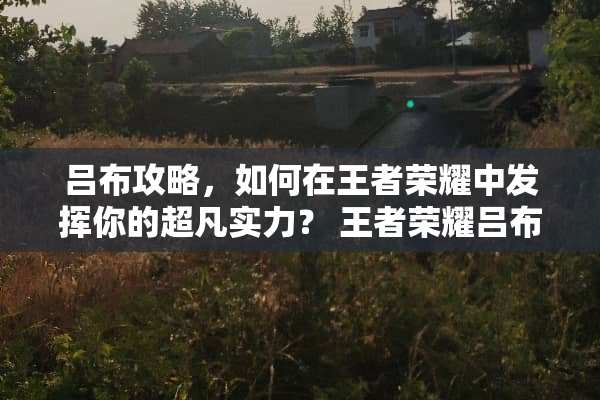吕布攻略，如何在王者荣耀中发挥你的超凡实力？ 王者荣耀吕布攻略
