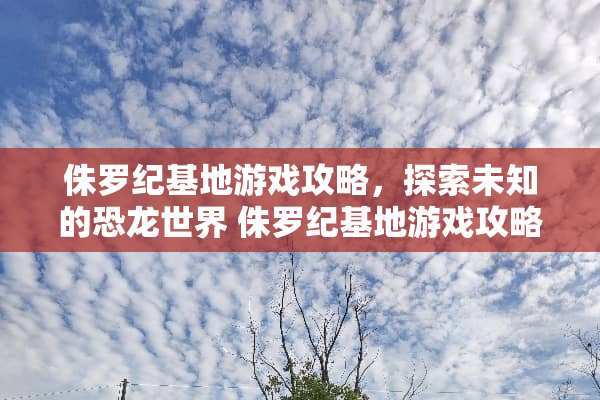 侏罗纪基地游戏攻略，探索未知的恐龙世界 侏罗纪基地游戏攻略