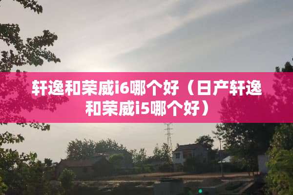 轩逸和荣威i6哪个好（日产轩逸和荣威i5哪个好）