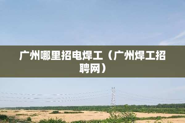 广州哪里招电焊工（广州焊工招聘网）