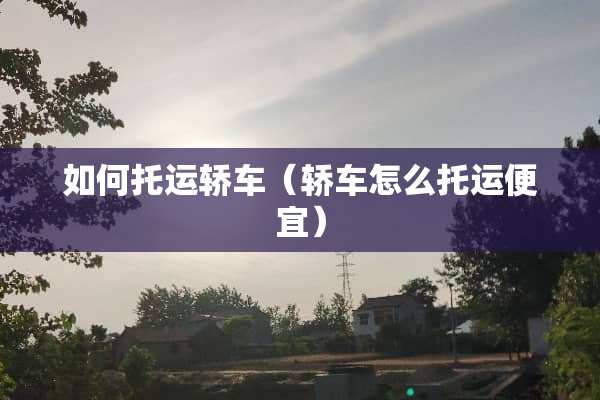 如何托运轿车（轿车怎么托运便宜）