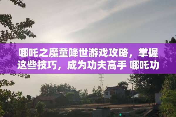 哪吒之魔童降世游戏攻略，掌握这些技巧，成为功夫高手 哪吒功夫游戏攻略