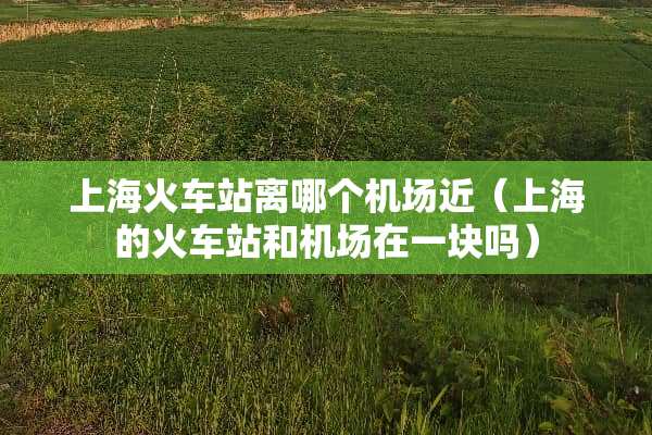 上海火车站离哪个机场近（上海的火车站和机场在一块吗）