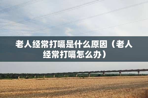 老人经常打嗝是什么原因（老人经常打嗝怎么办）