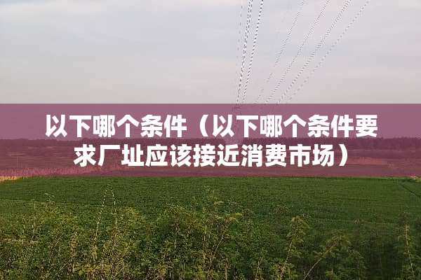 以下哪个条件（以下哪个条件要求厂址应该接近消费市场）