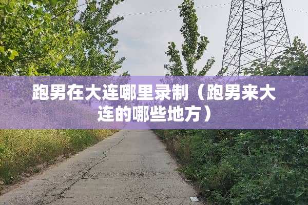 跑男在大连哪里录制（跑男来大连的哪些地方）