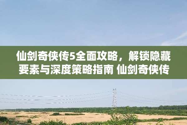 仙剑奇侠传5全面攻略，解锁隐藏要素与深度策略指南 仙剑奇侠传5攻略