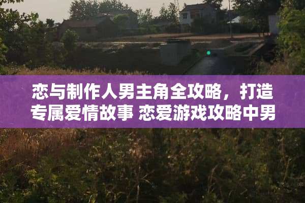恋与制作人男主角全攻略，打造专属爱情故事 恋爱游戏攻略中男主