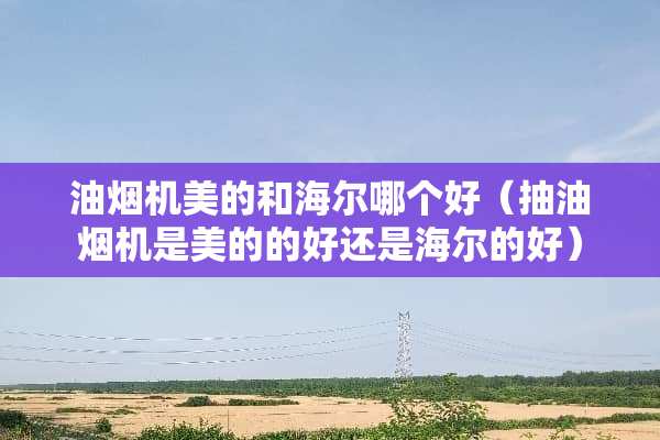 油烟机美的和海尔哪个好（抽油烟机是美的的好还是海尔的好）