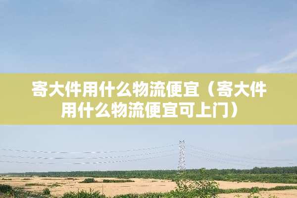 寄大件用什么物流便宜（寄大件用什么物流便宜可上门）