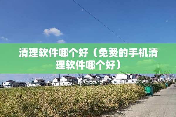 清理软件哪个好（免费的手机清理软件哪个好）