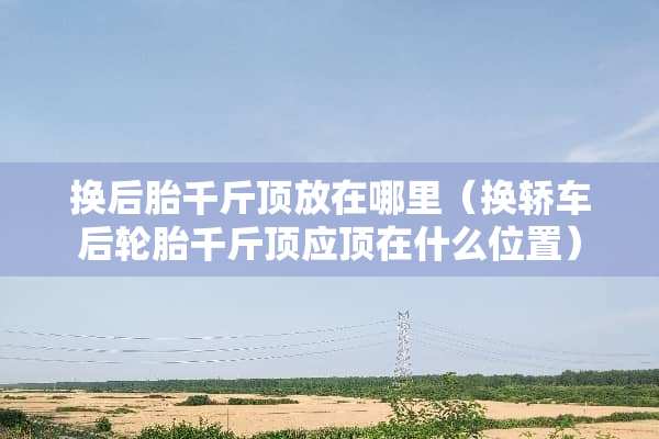 换后胎千斤顶放在哪里（换轿车后轮胎千斤顶应顶在什么位置）