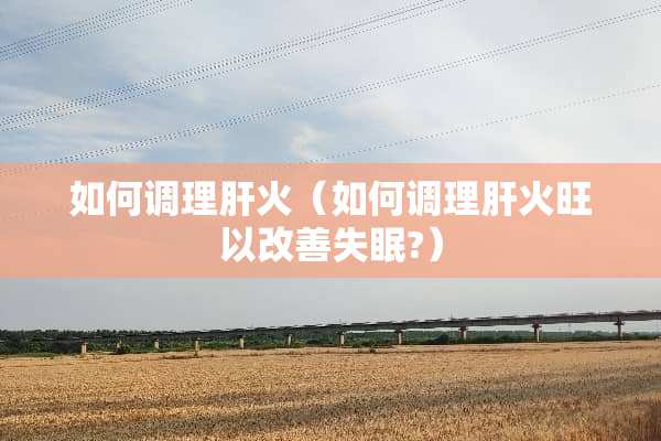 如何调理肝火（如何调理肝火旺以改善失眠?）