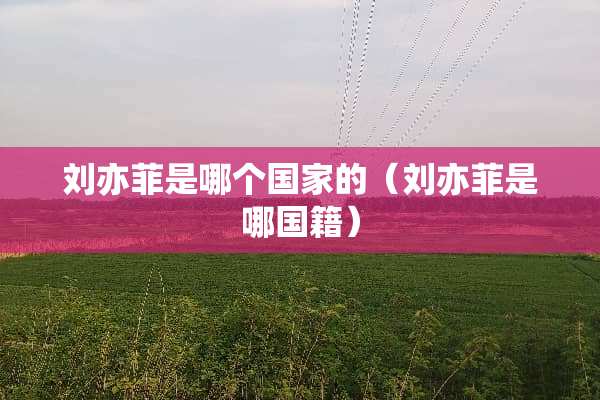 刘亦菲是哪个国家的（刘亦菲是哪国籍）