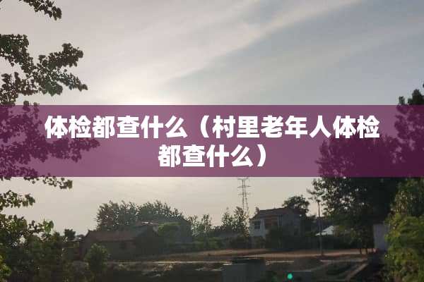 体检都查什么（村里老年人体检都查什么）