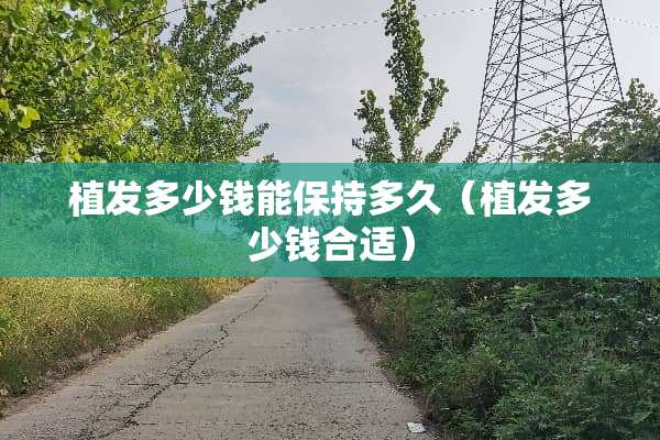 植发多少钱能保持多久（植发多少钱合适）