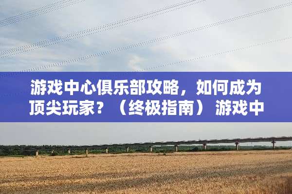 游戏中心俱乐部攻略，如何成为顶尖玩家？（终极指南） 游戏中心俱乐部攻略