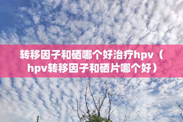 转移因子和硒哪个好治疗hpv（hpv转移因子和硒片哪个好）