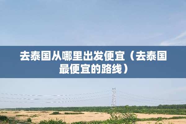 去泰国从哪里出发便宜（去泰国最便宜的路线）