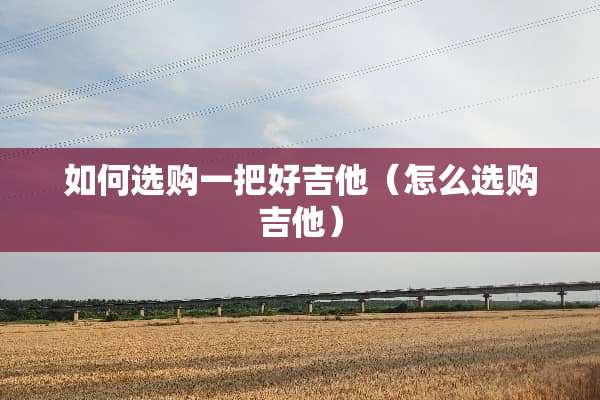如何选购一把好吉他（怎么选购吉他）