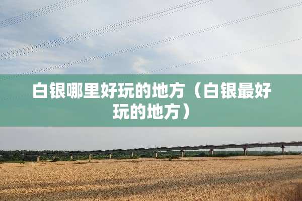白银哪里好玩的地方（白银最好玩的地方）