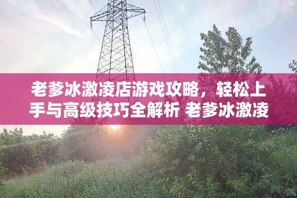 老爹冰激凌店游戏攻略，轻松上手与高级技巧全解析 老爹冰激凌店小游戏攻略