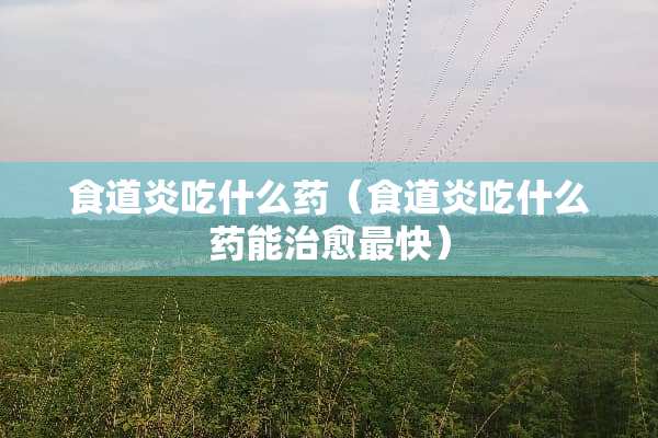 食道炎吃什么药（食道炎吃什么药能治愈最快）
