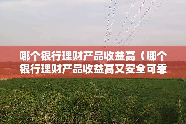 哪个银行理财产品收益高（哪个银行理财产品收益高又安全可靠）