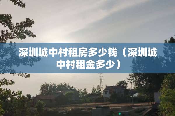 深圳城中村租房多少钱（深圳城中村租金多少）