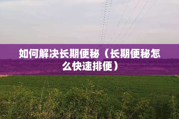 如何解决长期便秘（长期便秘怎么快速排便）