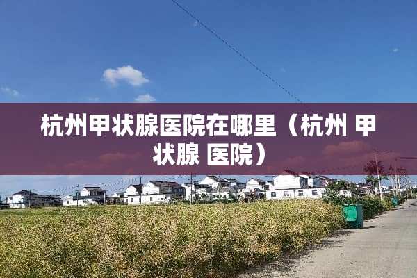 杭州甲状腺医院在哪里（杭州 甲状腺 医院）