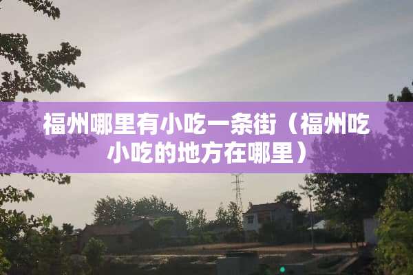 福州哪里有小吃一条街（福州吃小吃的地方在哪里）