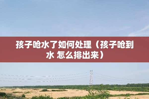 孩子呛水了如何处理（孩子呛到水 怎么排出来）