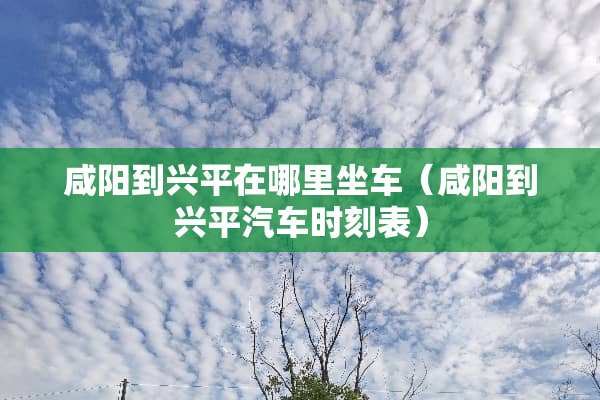 咸阳到兴平在哪里坐车（咸阳到兴平汽车时刻表）