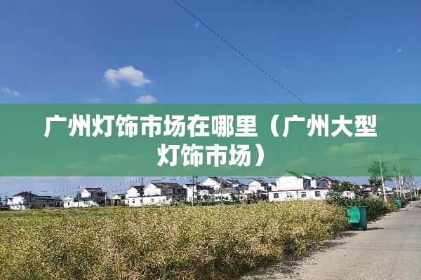 广州灯饰市场在哪里（广州大型灯饰市场）
