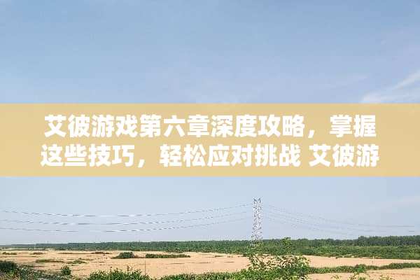 艾彼游戏第六章深度攻略，掌握这些技巧，轻松应对挑战 艾彼游戏第六章攻略