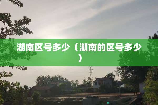湖南区号多少（湖南的区号多少）